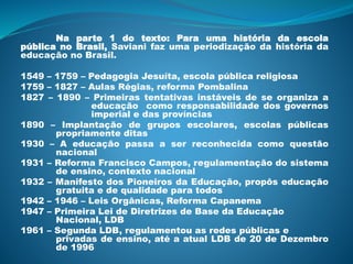 Na parte 1 do texto: Para uma história da escola
pública no Brasil, Saviani faz uma periodização da história da
educação no Brasil.
1549 – 1759 – Pedagogia Jesuíta, escola pública religiosa
1759 – 1827 – Aulas Régias, reforma Pombalina
1827 – 1890 – Primeiras tentativas instáveis de se organiza a
educação como responsabilidade dos governos
imperial e das províncias
1890 – Implantação de grupos escolares, escolas públicas
propriamente ditas
1930 – A educação passa a ser reconhecida como questão
nacional
1931 – Reforma Francisco Campos, regulamentação do sistema
de ensino, contexto nacional
1932 – Manifesto dos Pioneiros da Educação, propôs educação
gratuita e de qualidade para todos
1942 – 1946 – Leis Orgânicas, Reforma Capanema
1947 – Primeira Lei de Diretrizes de Base da Educação
Nacional, LDB
1961 – Segunda LDB, regulamentou as redes públicas e
privadas de ensino, até a atual LDB de 20 de Dezembro
de 1996
 