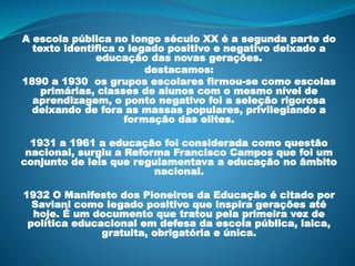 A escola pública no longo século XX é a segunda parte do
texto identifica o legado positivo e negativo deixado a
educação das novas gerações.
destacamos:
1890 a 1930 os grupos escolares firmou-se como escolas
primárias, classes de alunos com o mesmo nível de
aprendizagem, o ponto negativo foi a seleção rigorosa
deixando de fora as massas populares, privilegiando a
formação das elites.
1931 a 1961 a educação foi considerada como questão
nacional, surgiu a Reforma Francisco Campos que foi um
conjunto de leis que regulamentava a educação no âmbito
nacional.
1932 O Manifesto dos Pioneiros da Educação é citado por
Saviani como legado positivo que inspira gerações até
hoje. É um documento que tratou pela primeira vez de
política educacional em defesa da escola pública, laica,
gratuita, obrigatória e única.
 