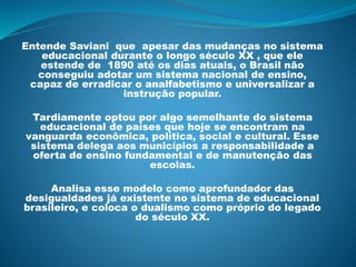 Entende Saviani que apesar das mudanças no sistema
educacional durante o longo século XX , que ele
estende de 1890 até os dias atuais, o Brasil não
conseguiu adotar um sistema nacional de ensino,
capaz de erradicar o analfabetismo e universalizar a
instrução popular.
Tardiamente optou por algo semelhante do sistema
educacional de países que hoje se encontram na
vanguarda econômica, política, social e cultural. Esse
sistema delega aos municípios a responsabilidade a
oferta de ensino fundamental e de manutenção das
escolas.
Analisa esse modelo como aprofundador das
desigualdades já existente no sistema de educacional
brasileiro, e coloca o dualismo como próprio do legado
do século XX.
 