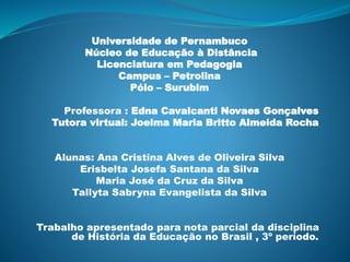 Universidade de Pernambuco
Núcleo de Educação à Distância
Licenciatura em Pedagogia
Campus – Petrolina
Pólo – Surubim
Professora : Edna Cavalcanti Novaes Gonçalves
Tutora virtual: Joelma Maria Britto Almeida Rocha
Alunas: Ana Cristina Alves de Oliveira Silva
Erisbelta Josefa Santana da Silva
Maria José da Cruz da Silva
Tallyta Sabryna Evangelista da Silva
Trabalho apresentado para nota parcial da disciplina
de História da Educação no Brasil , 3º período.
 