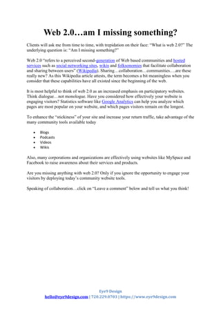 Eye9 Design
hello@eye9design.com | 720.229.0703 | https://www.eye9design.com
Web 2.0…am I missing something?
Clients will ask me from time to time, with trepidation on their face: “What is web 2.0?” The
underlying question is: “Am I missing something?”
Web 2.0 “refers to a perceived second-generation of Web based communities and hosted
services such as social networking sites, wikis and folksonomies that facilitate collaboration
and sharing between users” (Wikipedia). Sharing…collaboration…communities….are these
really new? As this Wikipedia article attests, the term becomes a bit meaningless when you
consider that these capabilities have all existed since the beginning of the web.
It is most helpful to think of web 2.0 as an increased emphasis on participatory websites.
Think dialogue…not monologue. Have you considered how effectively your website is
engaging visitors? Statistics software like Google Analytics can help you analyze which
pages are most popular on your website, and which pages visitors remain on the longest.
To enhance the “stickiness” of your site and increase your return traffic, take advantage of the
many community tools available today
 Blogs
 Podcasts
 Videos
 Wikis
Also, many corporations and organizations are effectively using websites like MySpace and
Facebook to raise awareness about their services and products.
Are you missing anything with web 2.0? Only if you ignore the opportunity to engage your
visitors by deploying today’s community website tools.
Speaking of collaboration…click on “Leave a comment” below and tell us what you think!
 