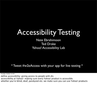 Accessibility Testing
                                     Nate Ebrahimoon
                                        Ted Drake
                                  Yahoo! Accessibility Lab




                   * Tweet #w2eAccess with your app for live testing *

Thursday, October 13, 2011

deﬁne accessibility: giving access to people with dis
accessibility at Yahoo!: making sure every Yahoo! product is accessible.
whether you’re blind, deaf, paralyzed etc. we make sure you can use Yahoo! products
 