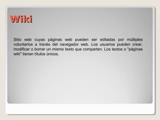 WWiikkii 
Sitio web cuyas páginas web pueden ser editadas por múltiples 
voluntarios a través del navegador web. Los usuarios pueden crear, 
modificar o borrar un mismo texto que comparten. Los textos o "páginas 
wiki" tienen títulos únicos. 
 