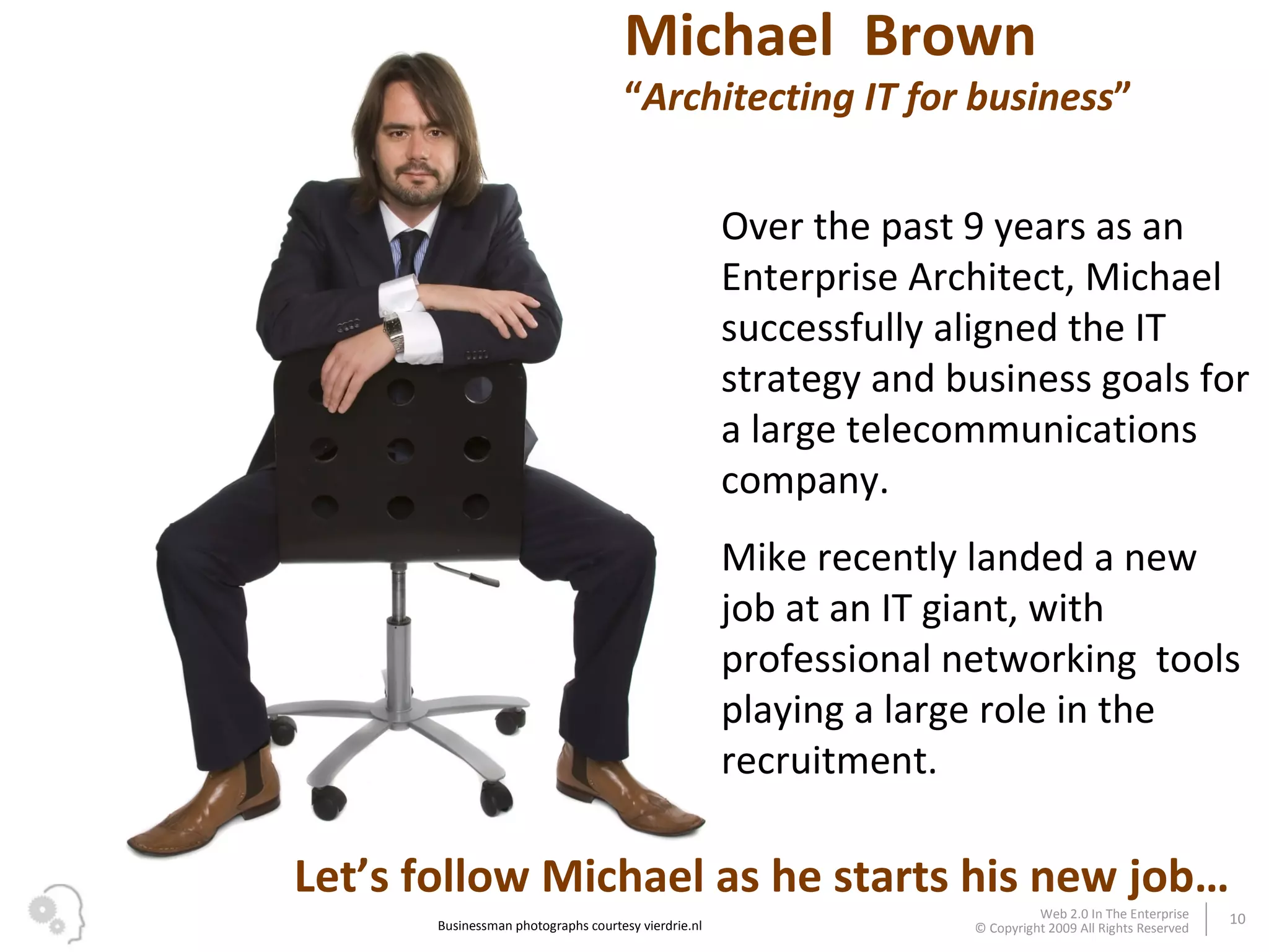 Michael  Brown “ Architecting IT for business ” Over the past 9 years as an Enterprise Architect, Michael successfully aligned the IT strategy and business goals for a large telecommunications company. Mike recently landed a new job at an IT giant, with professional networking  tools playing a large role in the recruitment. Businessman photographs courtesy vierdrie.nl Let’s follow Michael as he starts his new job… 