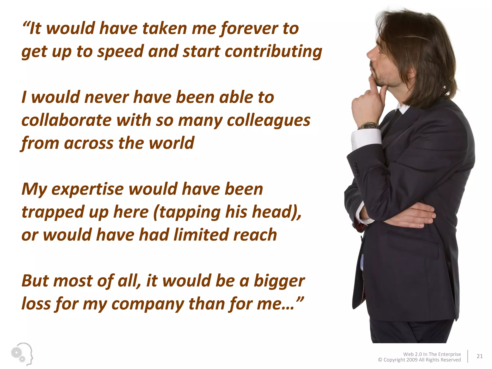 “ It would have taken me forever to get up to speed and start contributing I would never have been able to collaborate with so many colleagues from across the world My expertise would have been trapped up here (tapping his head), or would have had limited reach But most of all, it would be a bigger loss for my company than for me…” 