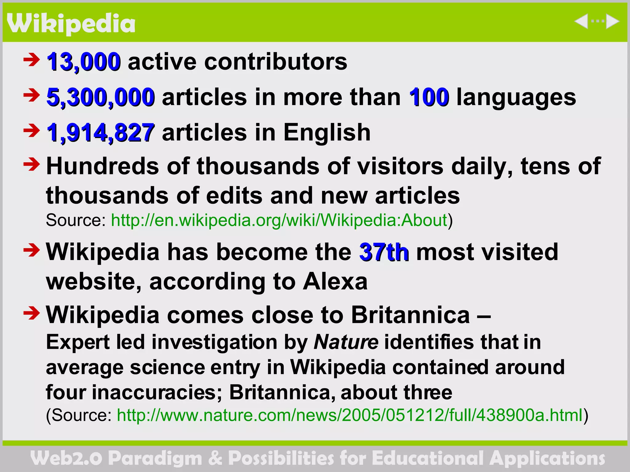 Wikipedia 13,000  active contributors  5,300,000  articles in more than  100  languages  1,914,827  articles in English  Hundreds of thousands of visitors daily, tens of thousands of edits and new articles Source:  http:// en.wikipedia.org/wiki/Wikipedia:About ) Wikipedia has become the  37th  most visited website, according to Alexa Wikipedia comes close to Britannica –  Expert led investigation by  Nature  identifies that in average science entry in Wikipedia contained around four inaccuracies; Britannica, about three (Source:  http://www.nature.com/news/2005/051212/full/438900a.html )  