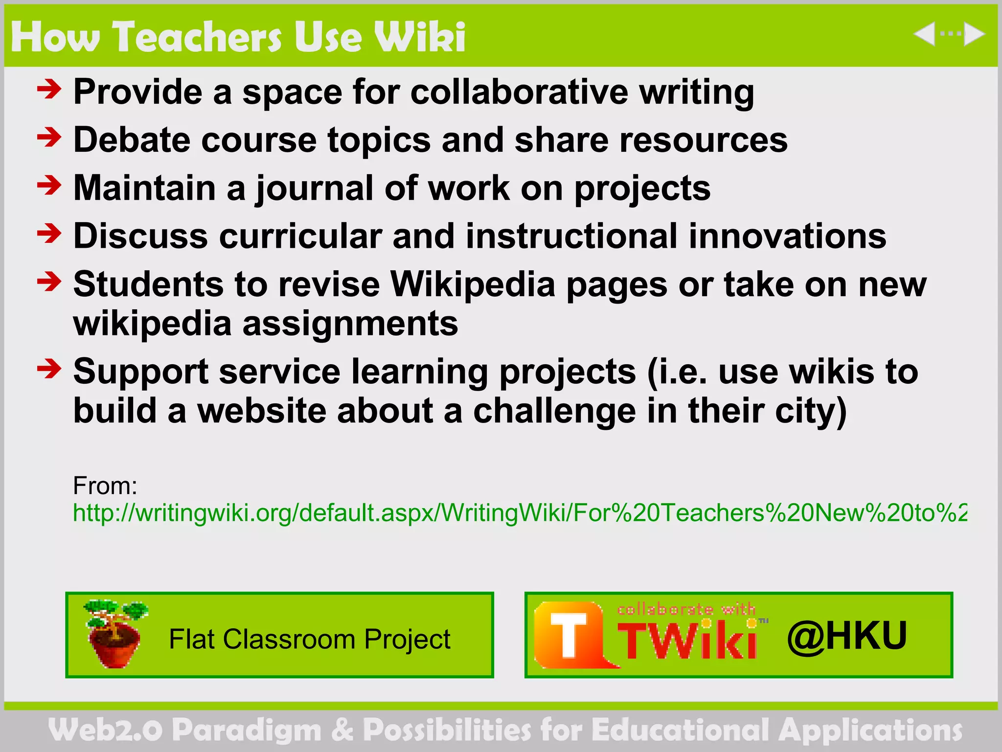 How Teachers Use Wiki Provide a space for collaborative writing  Debate course topics and share resources  Maintain a journal of work on projects  Discuss curricular and instructional innovations  Students to revise Wikipedia pages or take on new wikipedia assignments  Support service learning projects (i.e. use wikis to build a website about a challenge in their city)  From:  http://writingwiki.org/default.aspx/WritingWiki/For%20Teachers%20New%20to%20Wikis.html   @HKU Flat Classroom Project 