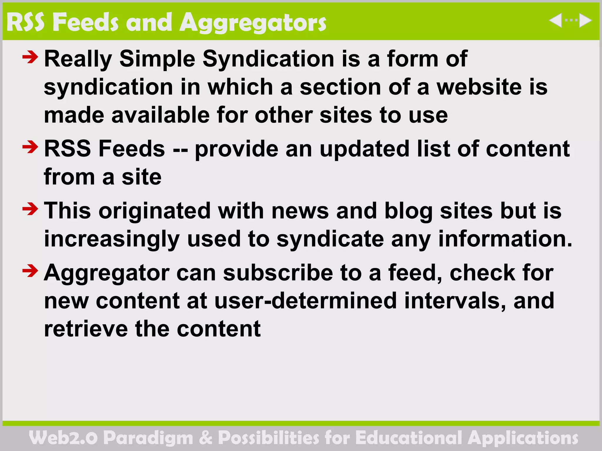 RSS Feeds and Aggregators Really Simple Syndication  is a form of syndication in which a section of a website is made available for other sites to use  RSS Feeds --  provide an updated list of content from a site This originated with news and blog sites but is increasingly used to syndicate any information. Aggregator can subscribe to a feed, check for new content at user-determined intervals, and retrieve the content 