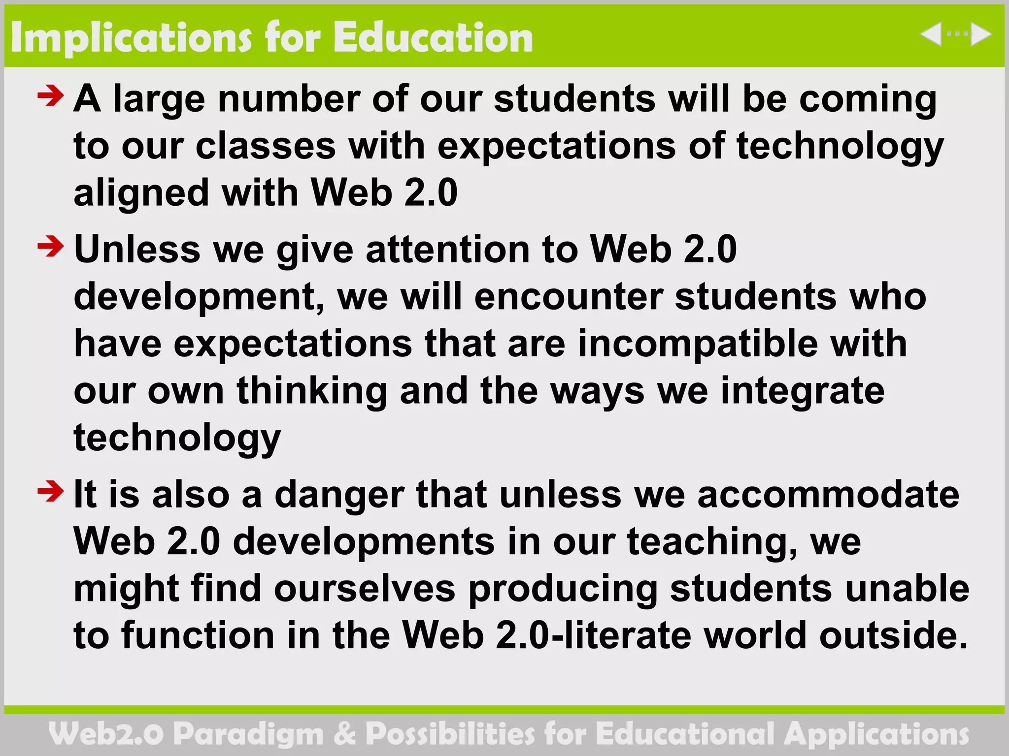 Implications for Education A large number of our students will be coming to our classes with expectations of technology aligned with Web 2.0  Unless we give attention to Web 2.0 development, we will encounter students who have expectations that are incompatible with our own thinking and the ways we integrate technology It is also a danger that unless we accommodate Web 2.0 developments in our teaching, we might find ourselves producing students unable to function in the Web 2.0-literate world outside. 
