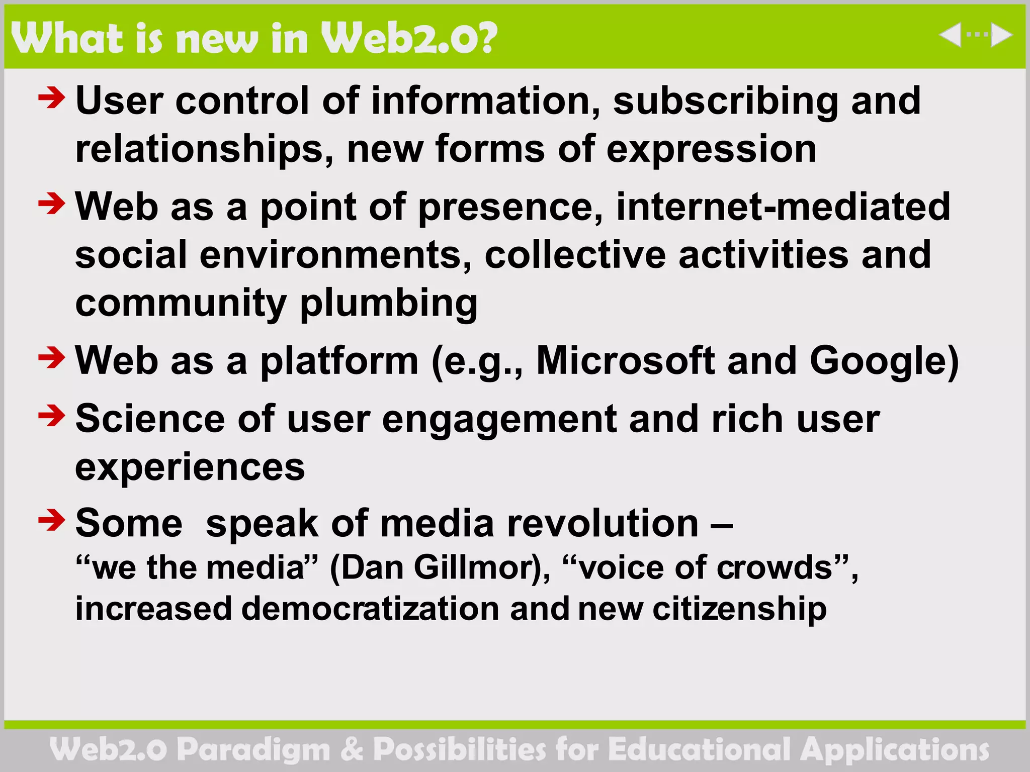 What is new in Web2.0? User control of information, subscribing and relationships, new forms of expression Web as a point of presence, internet-mediated social environments, collective activities and community plumbing Web as a platform (e.g., Microsoft and Google)  Science of user engagement and rich user experiences Some  speak of media revolution –  “we the media” (Dan Gillmor), “voice of crowds”, increased democratization and new citizenship  