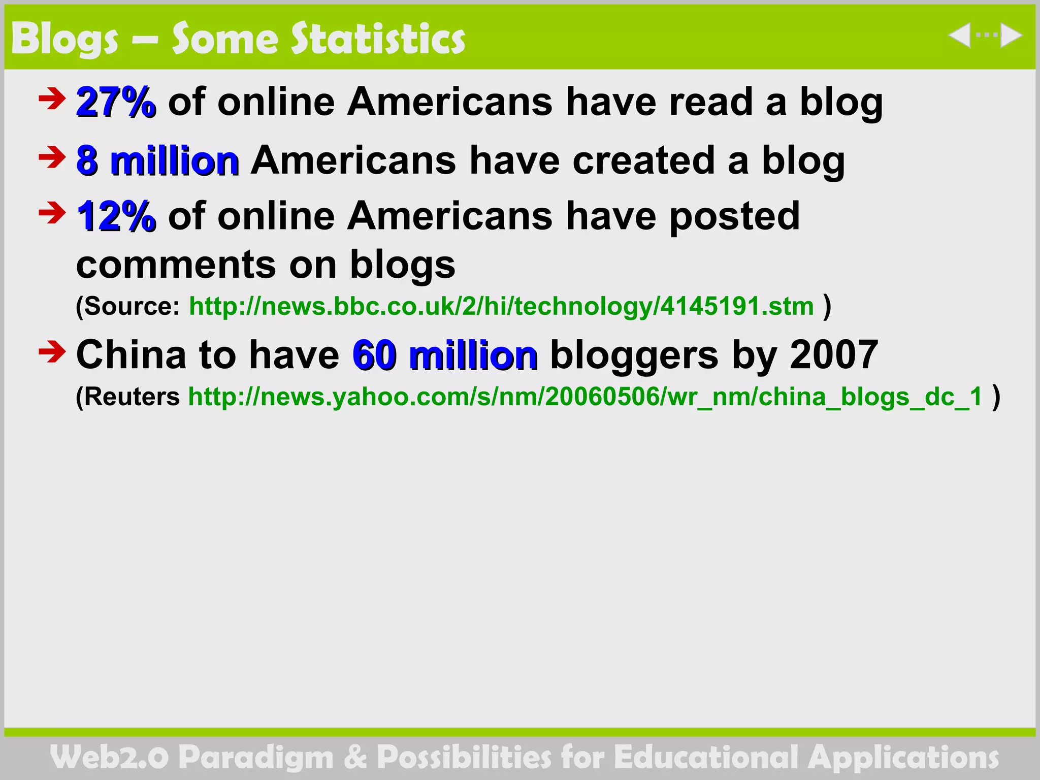 Blogs – Some Statistics 27%  of online Americans have read a blog  8 million  Americans have created a blog  12%  of online Americans have posted comments on blogs  (Source:   http://news.bbc.co.uk/2/hi/technology/4145191.stm  ) China to have  60 million  bloggers by 2007 (Reuters  http://news.yahoo.com/s/nm/20060506/wr_nm/china_blogs_dc_1  ) 