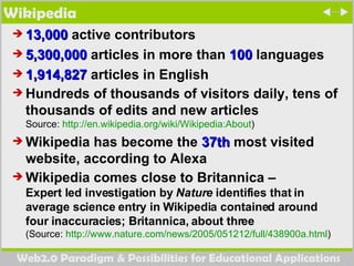 Wikipedia 13,000  active contributors  5,300,000  articles in more than  100  languages  1,914,827  articles in English  Hundreds of thousands of visitors daily, tens of thousands of edits and new articles Source:  http:// en.wikipedia.org/wiki/Wikipedia:About ) Wikipedia has become the  37th  most visited website, according to Alexa Wikipedia comes close to Britannica –  Expert led investigation by  Nature  identifies that in average science entry in Wikipedia contained around four inaccuracies; Britannica, about three (Source:  http://www.nature.com/news/2005/051212/full/438900a.html )  