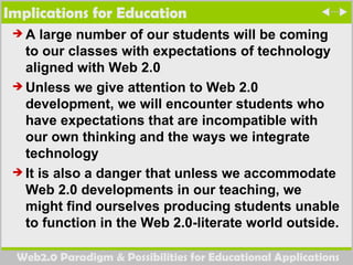 Implications for Education A large number of our students will be coming to our classes with expectations of technology aligned with Web 2.0  Unless we give attention to Web 2.0 development, we will encounter students who have expectations that are incompatible with our own thinking and the ways we integrate technology It is also a danger that unless we accommodate Web 2.0 developments in our teaching, we might find ourselves producing students unable to function in the Web 2.0-literate world outside. 
