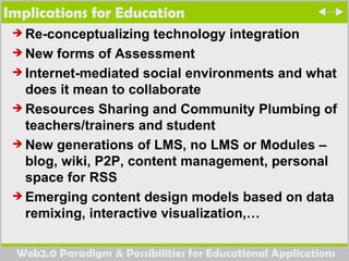 Implications for Education Re-conceptualizing technology integration New forms of Assessment Internet-mediated social environments and what does it mean to collaborate Resources Sharing and Community Plumbing of teachers/trainers and student New generations of LMS, no LMS or Modules – blog, wiki, P2P, content management, personal space for RSS Emerging content design models based on data remixing, interactive visualization,… 
