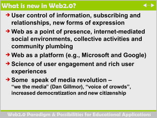 What is new in Web2.0? User control of information, subscribing and relationships, new forms of expression Web as a point of presence, internet-mediated social environments, collective activities and community plumbing Web as a platform (e.g., Microsoft and Google)  Science of user engagement and rich user experiences Some  speak of media revolution –  “we the media” (Dan Gillmor), “voice of crowds”, increased democratization and new citizenship  