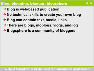 Blog, blogging, blogger, blogsphere  Blog is web-based publication  No technical skills to create your own blog Blog can contain text, media, links There are blogs, moblogs, vlogs, audilog Blogsphere is a community of bloggers  