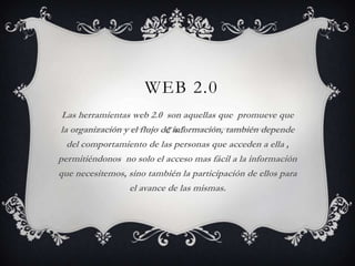 WEB 2.0
 Las herramientas web 2.0 son aquellas que promueve que
la organización y el flujo de información, también depende
  del comportamiento de las personas que acceden a ella ,
permitiéndonos no solo el acceso mas fácil a la información
que necesitemos, sino también la participación de ellos para
                  el avance de las mismas.
 