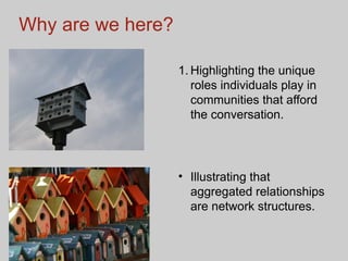 Why are we here? Highlighting the unique roles individuals play in communities that afford the conversation.  Illustrating that aggregated relationships are network structures. 