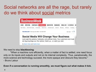 Social networks are all the rage, but rarely do we think about  social  metrics We need to stop  blackboxing :  "When a machine runs efficiently, when a matter of fact is settled, one need focus only on its inputs and outputs and not on its internal complexity. Thus, paradoxically, the more science and technology succeed, the more opaque and obscure they become."  - Bruno Latour Even if a conversation is running smoothly, we must figure out what makes it tick.  