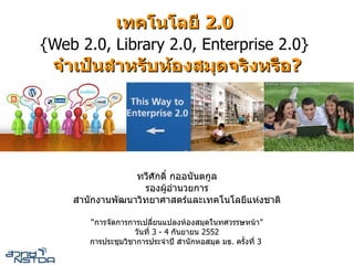 เทคโนโลย 2.0
{Web 2.0, Library 2.0, Enterprise 2.0}
 จ เปนส หรบหองสมดจรงหรอ?




                ทวศกด กออนนตก"ล
                 รองผ"'อ()นวยก)ร
    ส()นกง)นพฒน)วทย)ศ)สตร.และเทคโนโลยแห5งช)ต

       “ก)รจดก)รก)รเปล:ยนแปลงห'องสม<ดในทศวรรษหน')”
                   วนท: 3 - 4 กนย)ยน 2552
       ก)รประช<มวช)ก)รประจ()ป ส()นกหอสม<ด มธ. ครEงท: 3
 