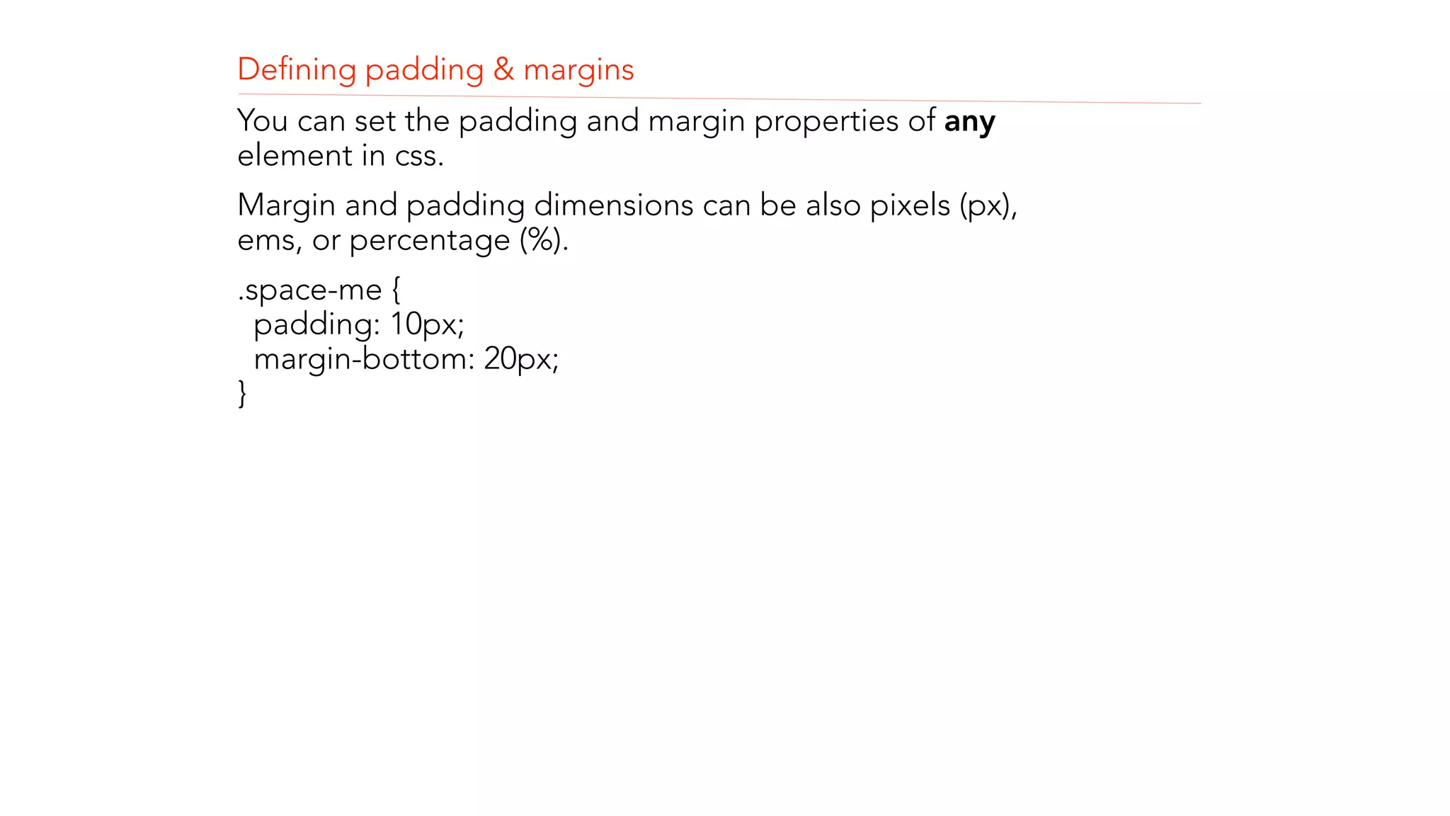 Defining padding & margins 
You can set the padding and margin properties of any 
element in css. 
Margin and padding dimensions can be also pixels (px), 
ems, or percentage (%). 
.space-me { 
padding: 10px; 
margin-bottom: 20px; 
} 
! 
! 
! 
 