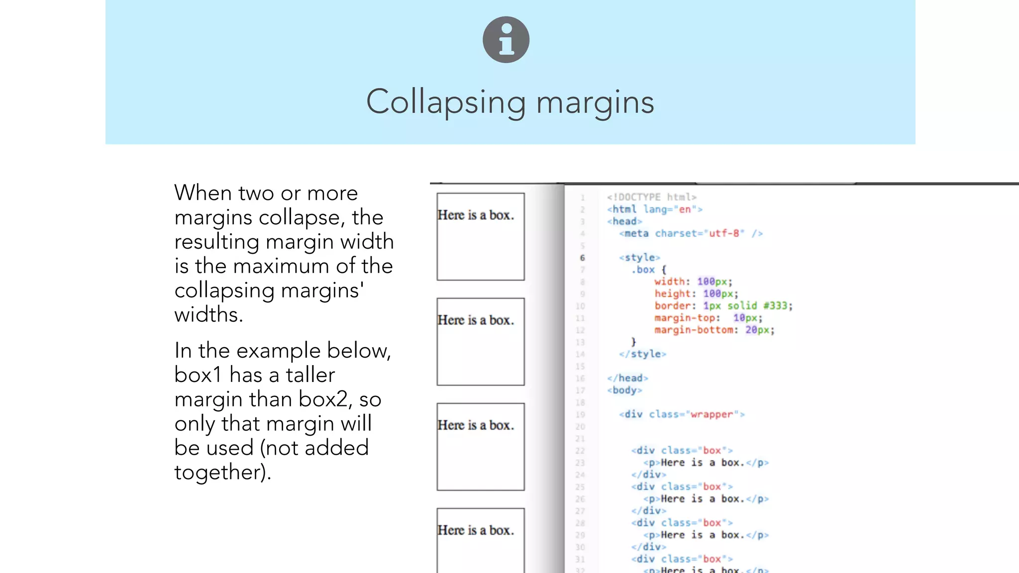Collapsing margins 
Body 
Elements 
p 
br 
h1 – h6 
ul 
ol 
a 
img 
When two or more 
margins collapse, the 
resulting margin width 
is the maximum of the 
collapsing margins' 
widths. 
In the example below, 
box1 has a taller 
margin than box2, so 
only that margin will 
be used (not added 
together). 
! 
! 
 
