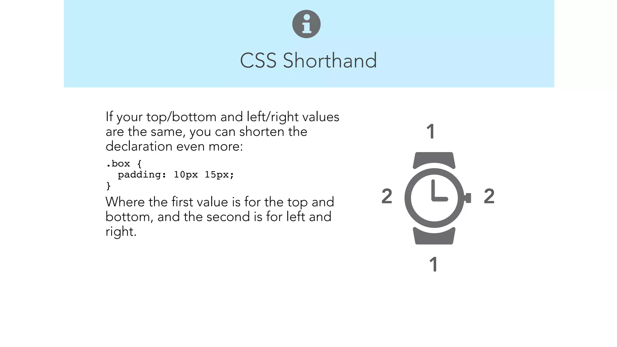 CSS Shorthand 
1 
2 
1 
2 
If your top/bottom and left/right values 
are the same, you can shorten the 
declaration even more: 
.box { 
padding: 10px 15px; 
}" 
Where the first value is for the top and 
bottom, and the second is for left and 
right. 
! 
! 
 