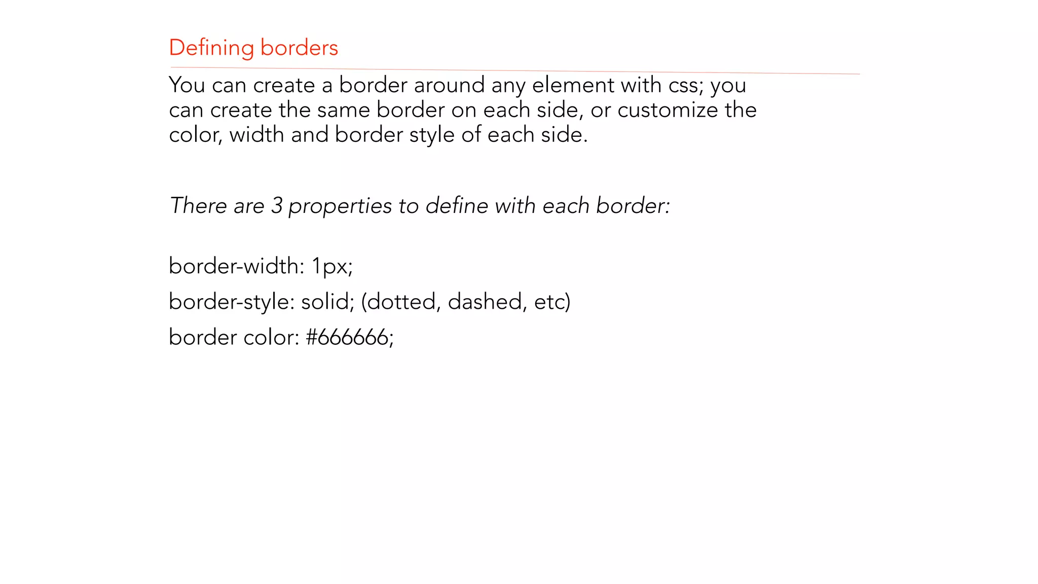 Defining borders 
You can create a border around any element with css; you 
can create the same border on each side, or customize the 
color, width and border style of each side. 
! 
There are 3 properties to define with each border: 
border-width: 1px; 
border-style: solid; (dotted, dashed, etc) 
border color: #666666; 
! 
! 
! 
 