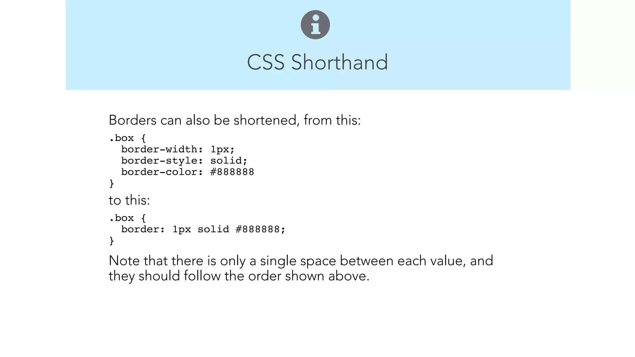 CSS Shorthand 
Borders can also be shortened, from this: 
.box { 
border-width: 1px; 
border-style: solid; 
border-color: #888888 
}" 
to this: 
.box { 
border: 1px solid #888888; 
}" 
Note that there is only a single space between each value, and 
they should follow the order shown above. 
! 
! 
 