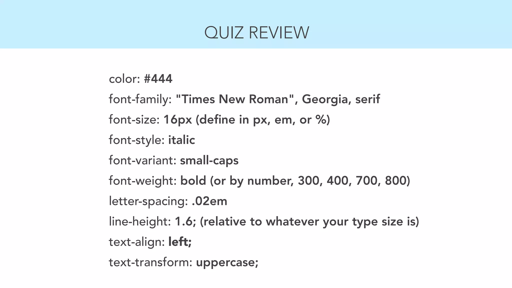 QUIZ REVIEW 
color: #444 
font-family: "Times New Roman", Georgia, serif 
font-size: 16px (define in px, em, or %) 
font-style: italic 
font-variant: small-caps 
font-weight: bold (or by number, 300, 400, 700, 800) 
letter-spacing: .02em 
line-height: 1.6; (relative to whatever your type size is) 
text-align: left; 
text-transform: uppercase; 
 