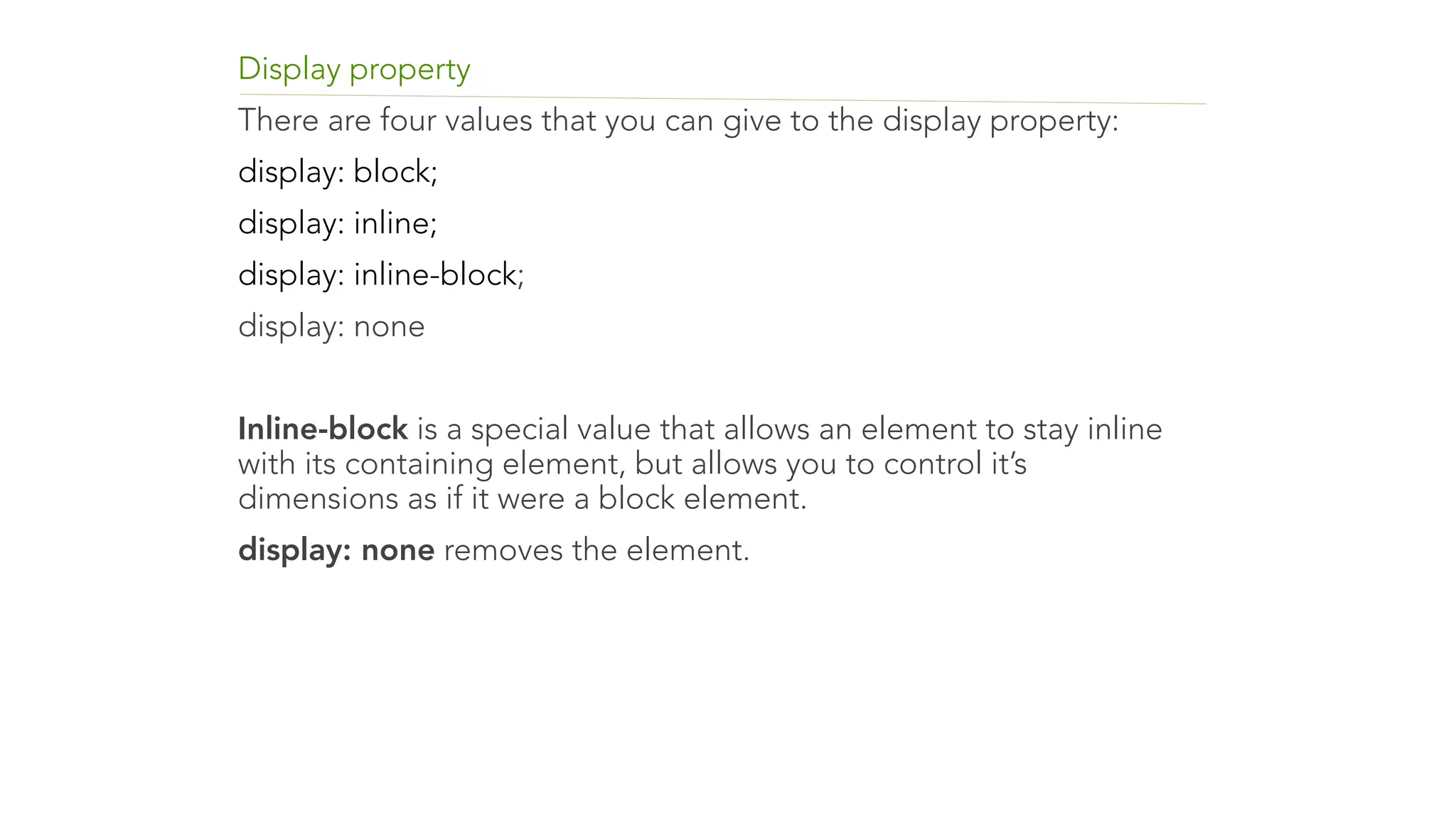Display property 
There are four values that you can give to the display property: 
display: block; 
display: inline; 
display: inline-block; 
display: none 
! 
Inline-block is a special value that allows an element to stay inline 
with its containing element, but allows you to control it’s 
dimensions as if it were a block element. 
display: none removes the element. 
 