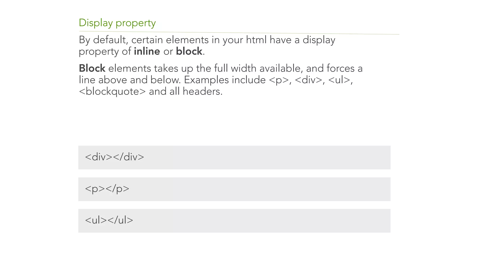 Display property 
By default, certain elements in your html have a display 
property of inline or block. 
Block elements takes up the full width available, and forces a 
line above and below. Examples include <p>, <div>, <ul>, 
<blockquote> and all headers. 
<div></div> 
<p></p> 
<ul></ul> 
 