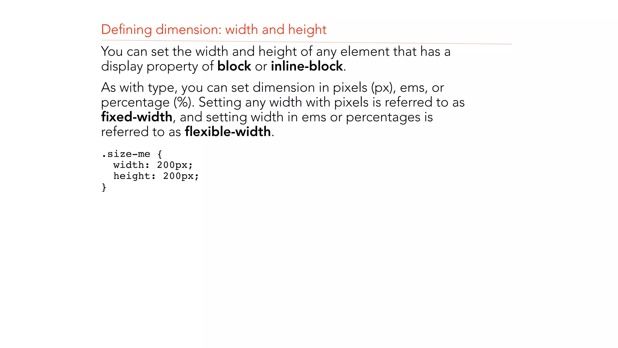 Defining dimension: width and height 
You can set the width and height of any element that has a 
display property of block or inline-block. 
As with type, you can set dimension in pixels (px), ems, or 
percentage (%). Setting any width with pixels is referred to as 
fixed-width, and setting width in ems or percentages is 
referred to as flexible-width. 
.size-me { 
width: 200px; 
height: 200px; 
} 
! 
! 
 