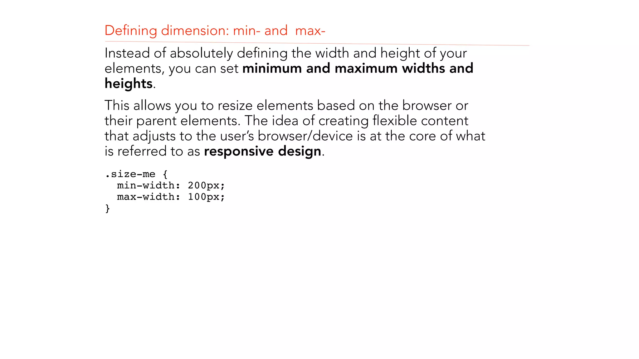 Defining dimension: min- and max- 
Instead of absolutely defining the width and height of your 
elements, you can set minimum and maximum widths and 
heights. 
This allows you to resize elements based on the browser or 
their parent elements. The idea of creating flexible content 
that adjusts to the user’s browser/device is at the core of what 
is referred to as responsive design. 
.size-me { 
min-width: 200px; 
max-width: 100px; 
}" 
 