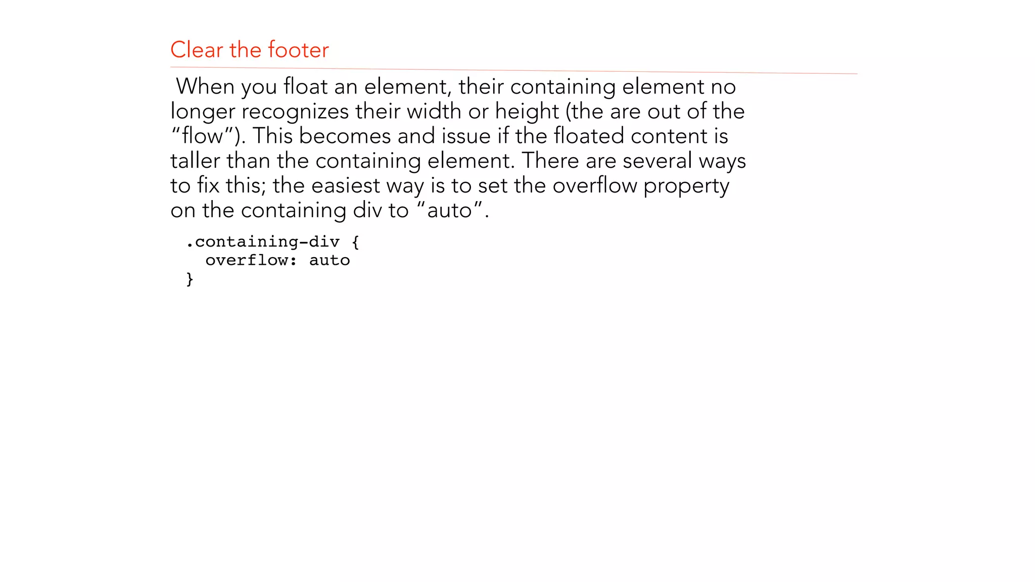 Clear the footer 
When you float an element, their containing element no 
longer recognizes their width or height (the are out of the 
“flow”). This becomes and issue if the floated content is 
taller than the containing element. There are several ways 
to fix this; the easiest way is to set the overflow property 
on the containing div to “auto”. 
.containing-div { 
overflow: auto 
}" 
! 
! 
 