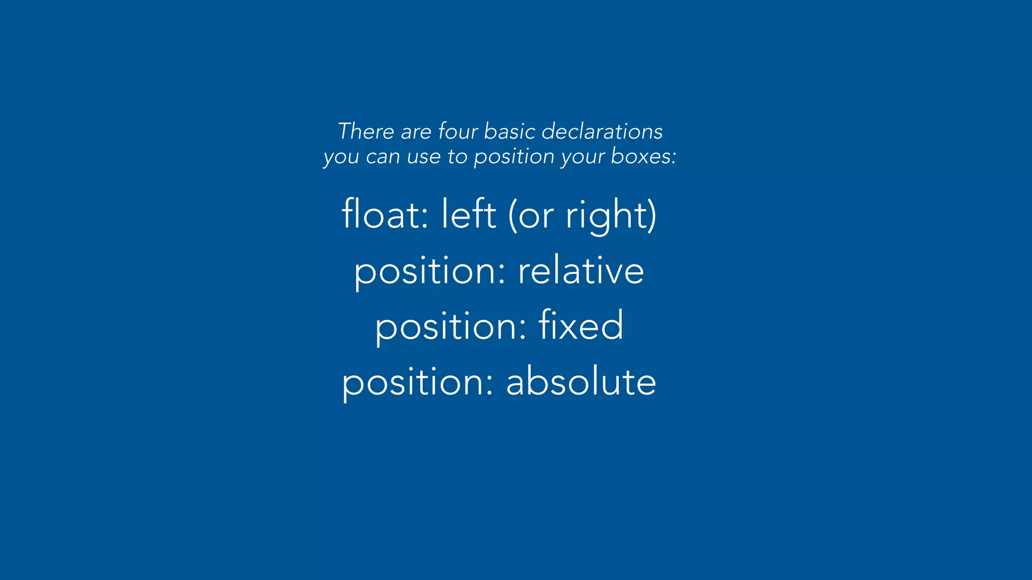 There are four basic declarations 
you can use to position your boxes: 
float: left (or right) 
position: relative 
position: fixed 
position: absolute 
 