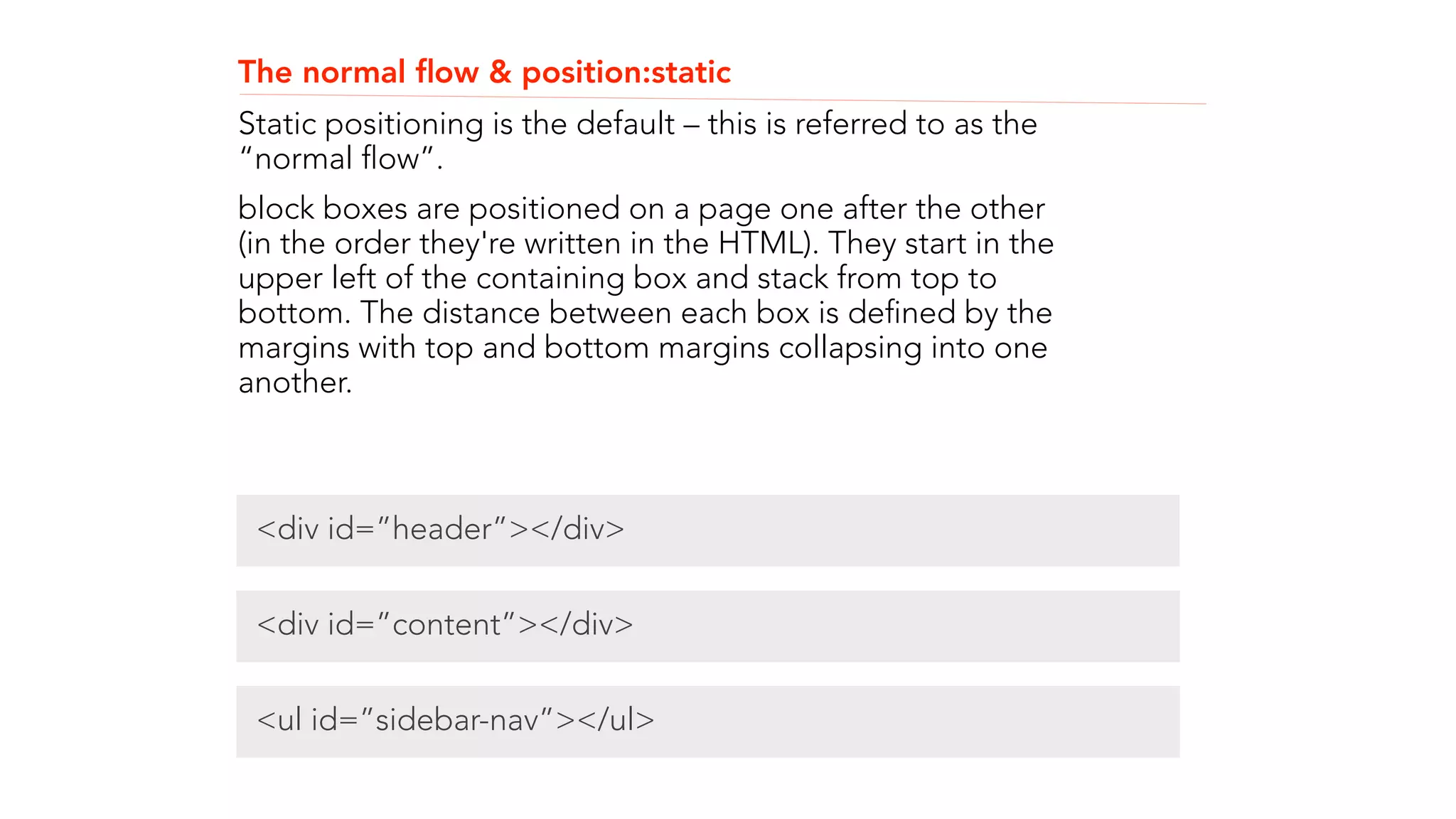 The normal flow & position:static 
Static positioning is the default – this is referred to as the 
“normal flow”. 
block boxes are positioned on a page one after the other 
(in the order they're written in the HTML). They start in the 
upper left of the containing box and stack from top to 
bottom. The distance between each box is defined by the 
margins with top and bottom margins collapsing into one 
another. 
! 
! 
! 
<div id=”header”></div> 
<div id=”content”></div> 
<ul id=”sidebar-nav”></ul> 
 