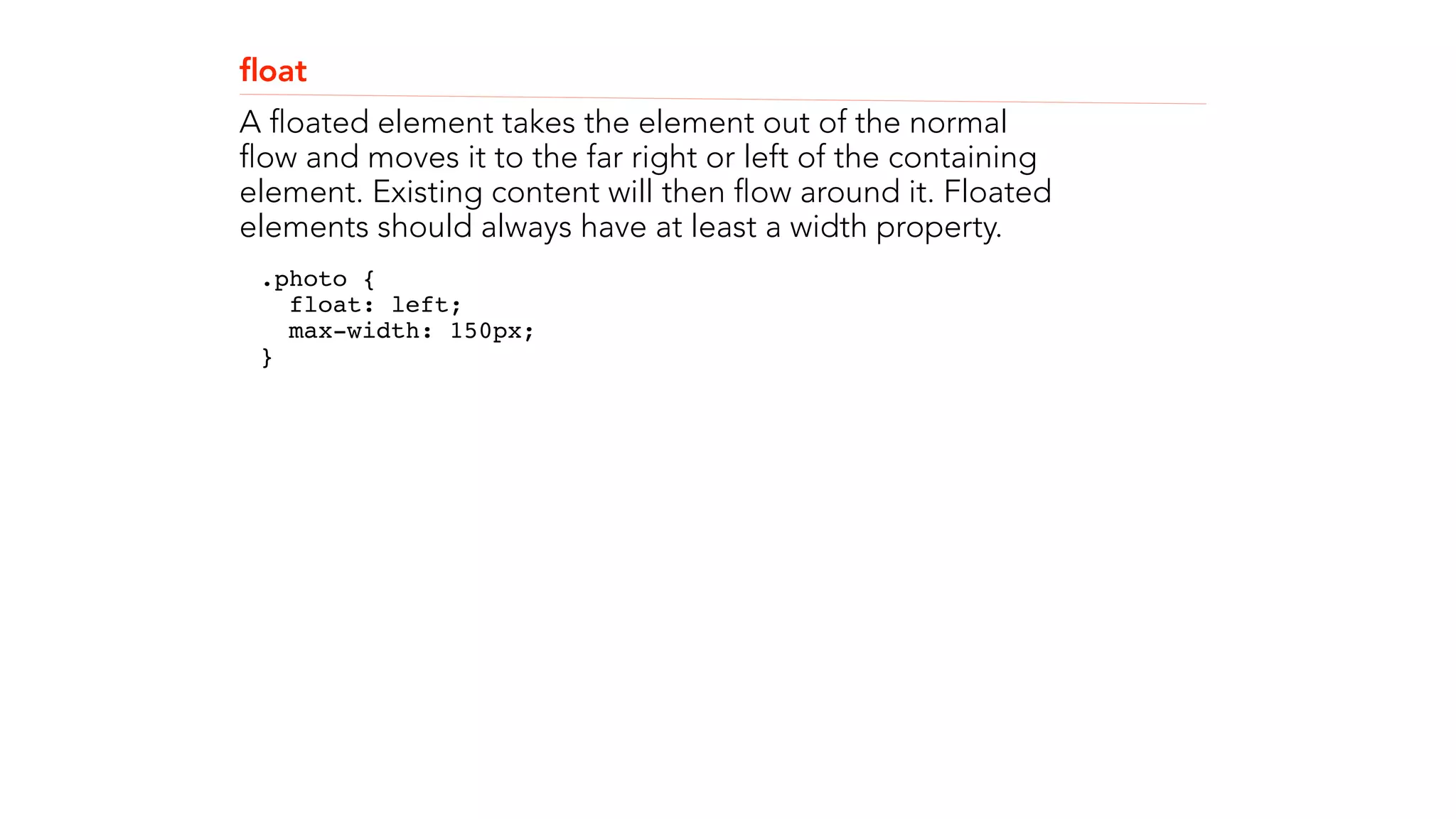 float 
A floated element takes the element out of the normal 
flow and moves it to the far right or left of the containing 
element. Existing content will then flow around it. Floated 
elements should always have at least a width property. 
.photo { 
float: left; 
max-width: 150px; 
}" 
! 
! 
 