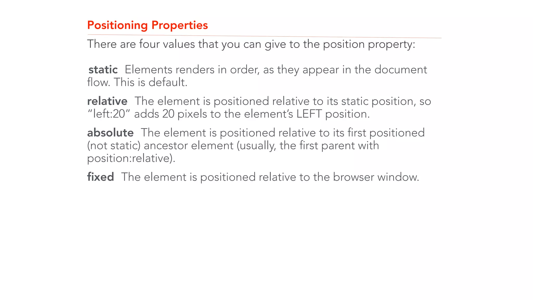 Positioning Properties 
There are four values that you can give to the position property: 
! 
static Elements renders in order, as they appear in the document 
flow. This is default. 
relative The element is positioned relative to its static position, so 
“left:20” adds 20 pixels to the element’s LEFT position. 
absolute The element is positioned relative to its first positioned 
(not static) ancestor element (usually, the first parent with 
position:relative). 
fixed The element is positioned relative to the browser window. 
 