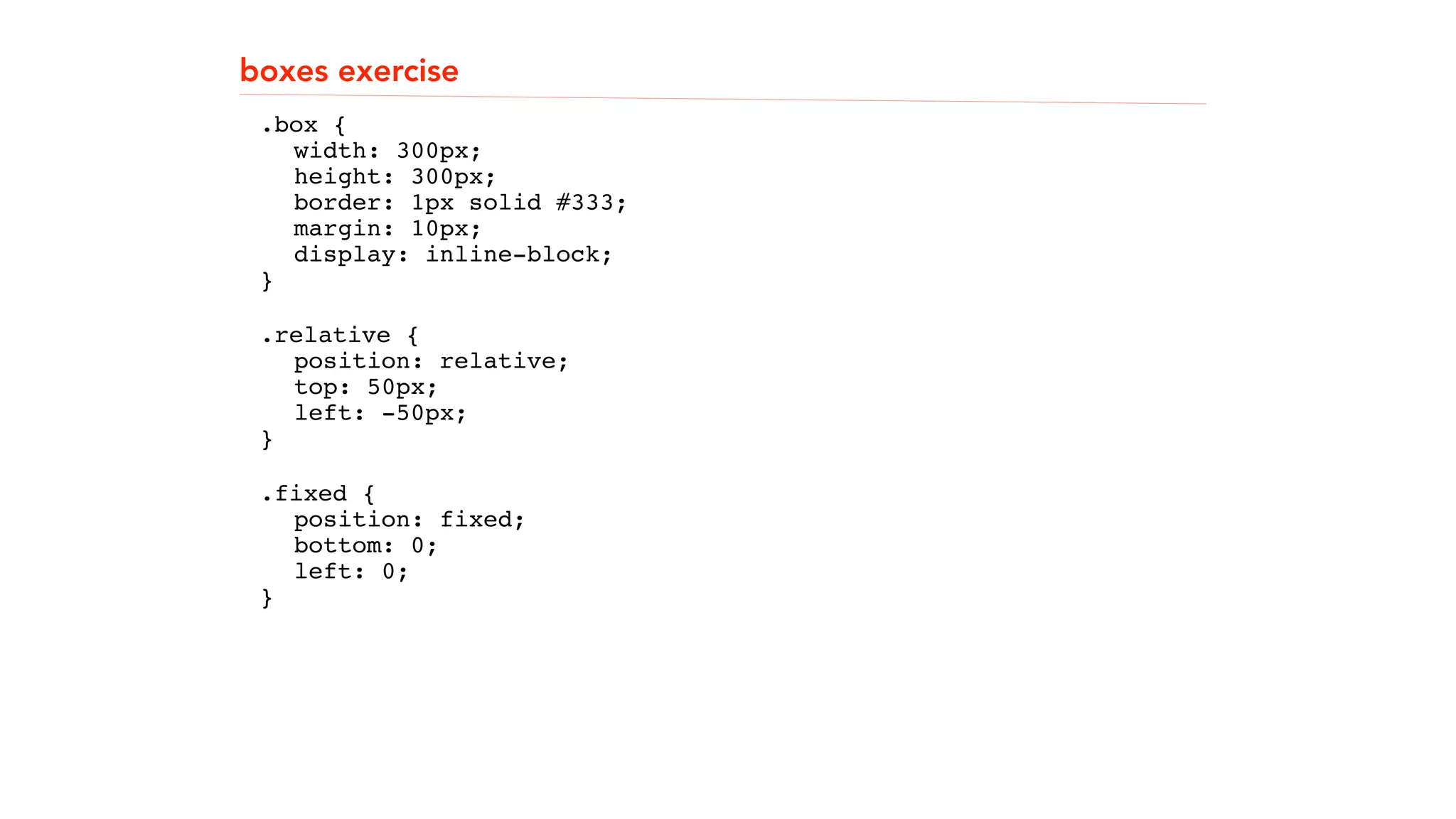 boxes exercise 
.box { 
"" width: 300px; 
"" height: 300px; 
"" border: 1px solid #333; 
"" margin: 10px; 
"" display: inline-block; 
}" " 
.relative { 
"" position: relative; 
"" top: 50px; 
"" left: -50px; 
}" 
.fixed { 
"" position: fixed; 
"" bottom: 0; 
"" left: 0; 
}" 
! 
! 
 