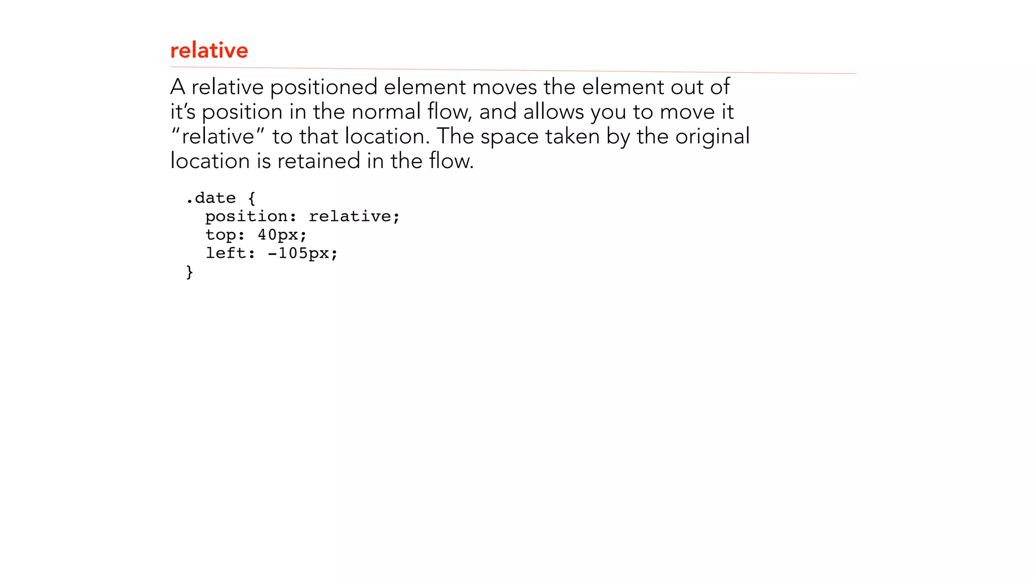 relative 
A relative positioned element moves the element out of 
it’s position in the normal flow, and allows you to move it 
“relative” to that location. The space taken by the original 
location is retained in the flow. 
.date { 
position: relative; 
top: 40px; 
left: -105px; 
}" 
! 
! 
 