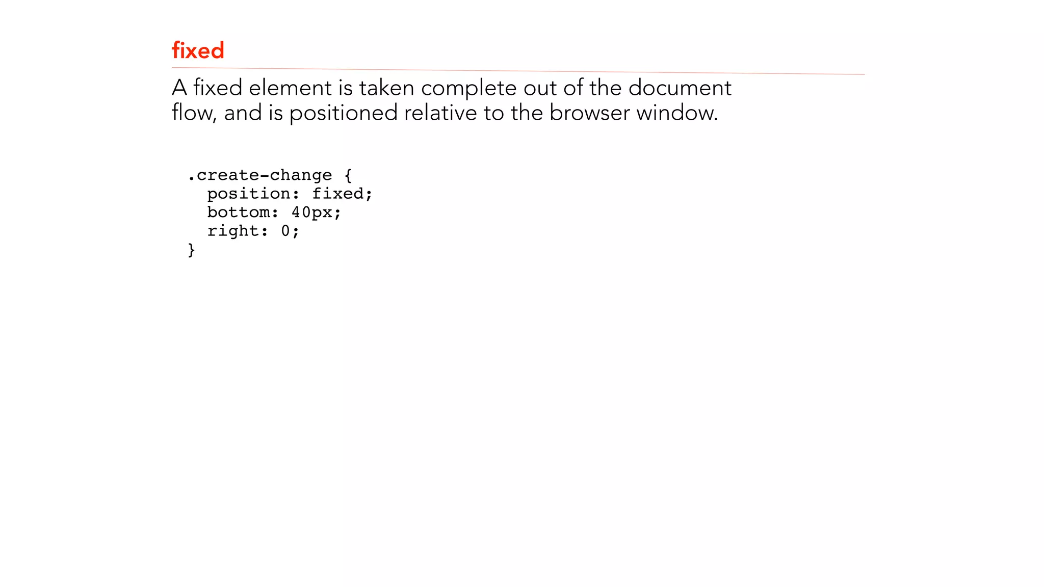 fixed 
A fixed element is taken complete out of the document 
flow, and is positioned relative to the browser window. 
.create-change { 
position: fixed; 
bottom: 40px; 
right: 0; 
}" 
! 
! 
 