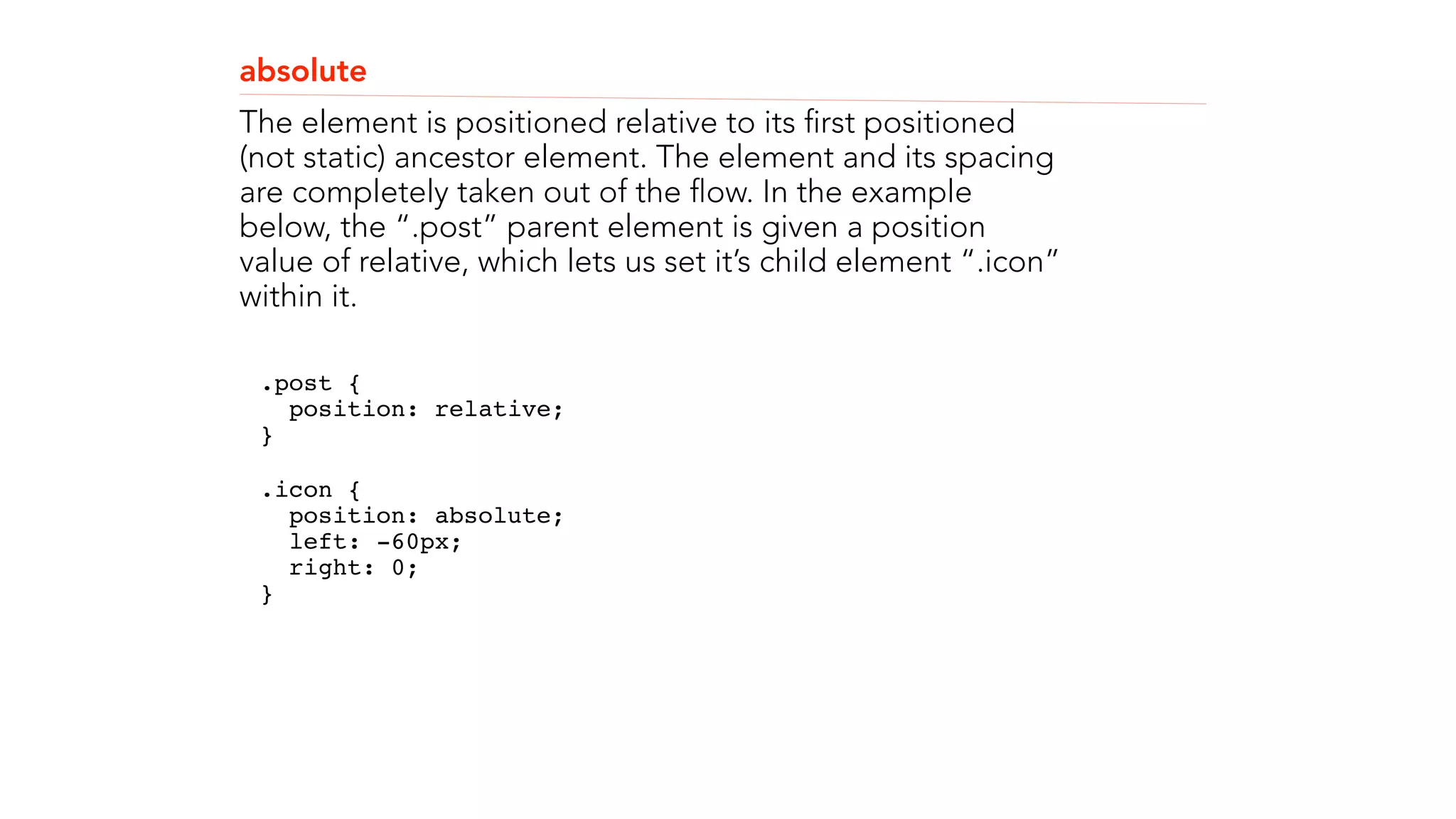 absolute 
The element is positioned relative to its first positioned 
(not static) ancestor element. The element and its spacing 
are completely taken out of the flow. In the example 
below, the “.post” parent element is given a position 
value of relative, which lets us set it’s child element “.icon” 
within it. 
.post { 
position: relative; 
}" 
.icon { 
position: absolute; 
left: -60px; 
right: 0; 
}" 
! 
! 
 
