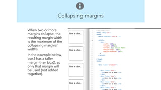 Collapsing margins 
Body 
Elements 
p 
br 
h1 – h6 
ul 
ol 
a 
img 
When two or more 
margins collapse, the 
resulting margin width 
is the maximum of the 
collapsing margins' 
widths. 
In the example below, 
box1 has a taller 
margin than box2, so 
only that margin will 
be used (not added 
together). 
! 
! 
 