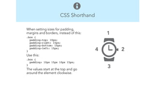 CSS Shorthand 
1 
2 
3 
4 
When setting sizes for padding, 
margins and borders, instead of this: 
.box { 
padding-top: 10px; 
padding-right: 15px; 
padding-bottom: 10px; 
padding-left: 15px; 
} 
Use this: 
.box { 
padding: 10px 15px 10px 15px; 
}" 
The values start at the top and go 
around the element clockwise. 
! 
! 
 