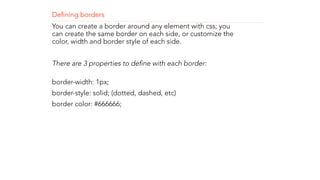 Defining borders 
You can create a border around any element with css; you 
can create the same border on each side, or customize the 
color, width and border style of each side. 
! 
There are 3 properties to define with each border: 
border-width: 1px; 
border-style: solid; (dotted, dashed, etc) 
border color: #666666; 
! 
! 
! 
 