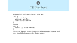 CSS Shorthand 
Borders can also be shortened, from this: 
.box { 
border-width: 1px; 
border-style: solid; 
border-color: #888888 
}" 
to this: 
.box { 
border: 1px solid #888888; 
}" 
Note that there is only a single space between each value, and 
they should follow the order shown above. 
! 
! 
 