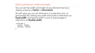 Defining dimension: width and height 
You can set the width and height of any element that has a 
display property of block or inline-block. 
As with type, you can set dimension in pixels (px), ems, or 
percentage (%). Setting any width with pixels is referred to as 
fixed-width, and setting width in ems or percentages is 
referred to as flexible-width. 
.size-me { 
width: 200px; 
height: 200px; 
} 
! 
! 
 