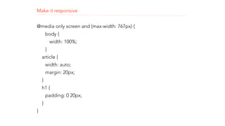 Make it responsive 
! 
@media only screen and (max-width: 767px) { 
body { 
width: 100%; 
} 
article { 
width: auto; 
margin: 20px; 
} 
h1 { 
padding: 0 20px; 
} 
} 
 