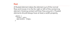 float 
A floated element takes the element out of the normal 
flow and moves it to the far right or left of the containing 
element. Existing content will then flow around it. Floated 
elements should always have at least a width property. 
.photo { 
float: left; 
max-width: 150px; 
}" 
! 
! 
 